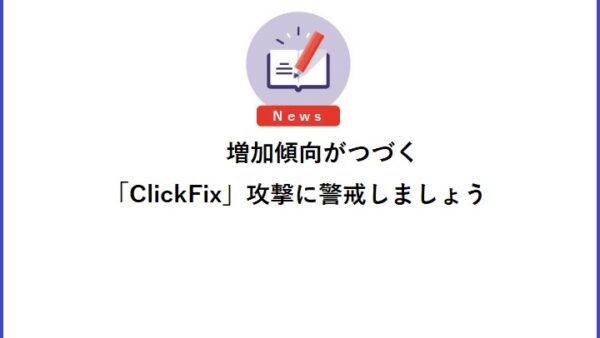 増加傾向がつづく「ClickFix」攻撃に警戒しましょう
