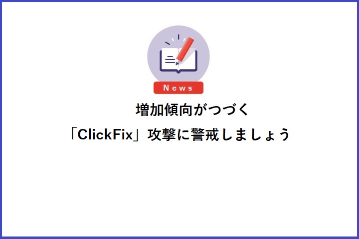 増加傾向がつづく「ClickFix」攻撃に警戒しましょう