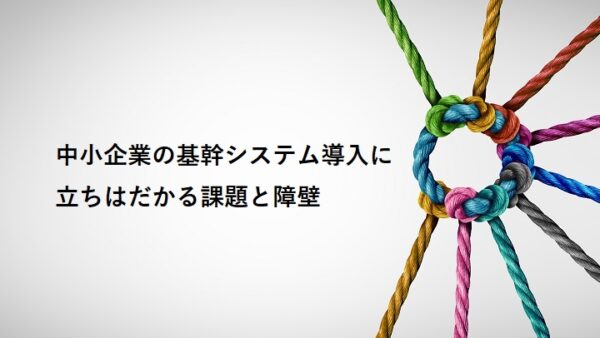 中小企業の基幹システム導入に立ちはだかる課題と障壁