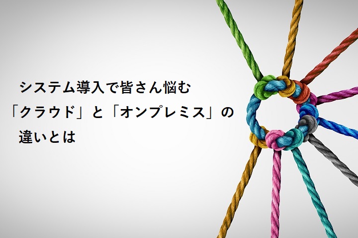 システム導入で皆さん悩む「クラウド」と「オンプレミス」の違いとは