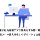 非IT企業が社内専用アプリ開発をする際に最重要な「業務フロー見える化」のポイントと注意点