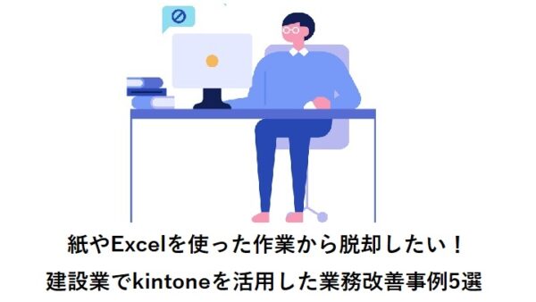 紙やExcelを使った作業から脱却したい！建設業でkintoneを活用した業務改善事例5選
