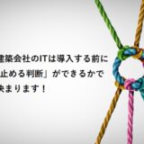 建築会社のITは導入する前に「止める判断」ができるかで決まります！