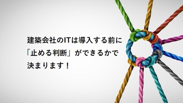 建築会社のITは導入する前に「止める判断」ができるかで決まります！